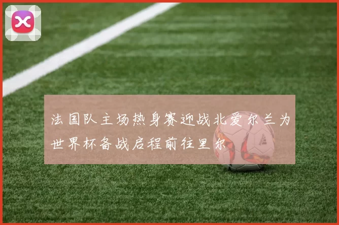 法国队主场热身赛迎战北爱尔兰为世界杯备战启程前往里尔