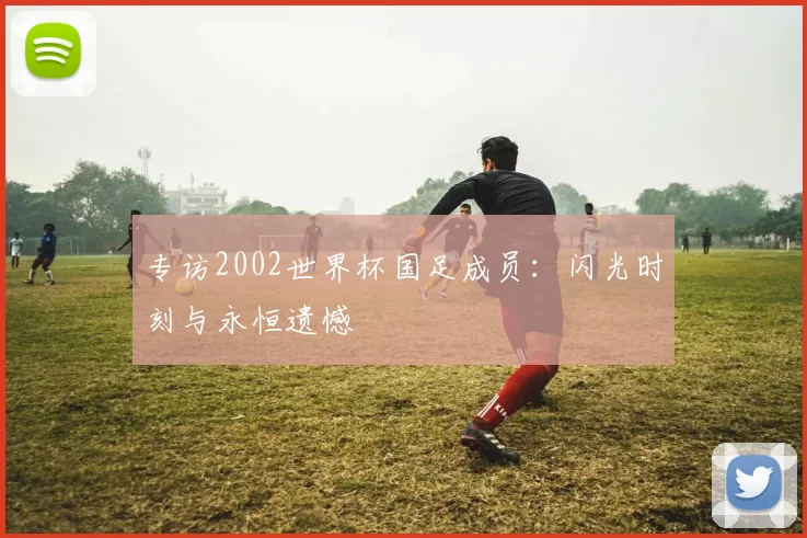 专访2002世界杯国足成员：闪光时刻与永恒遗憾