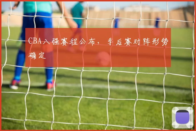 CBA八强赛程公布,季后赛对阵形势确定