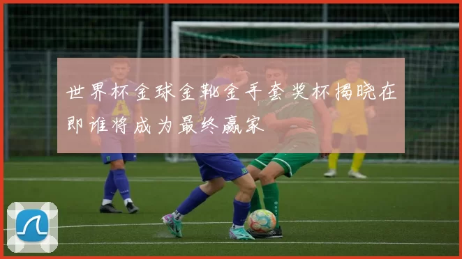 世界杯金球金靴金手套奖杯揭晓在即谁将成为最终赢家