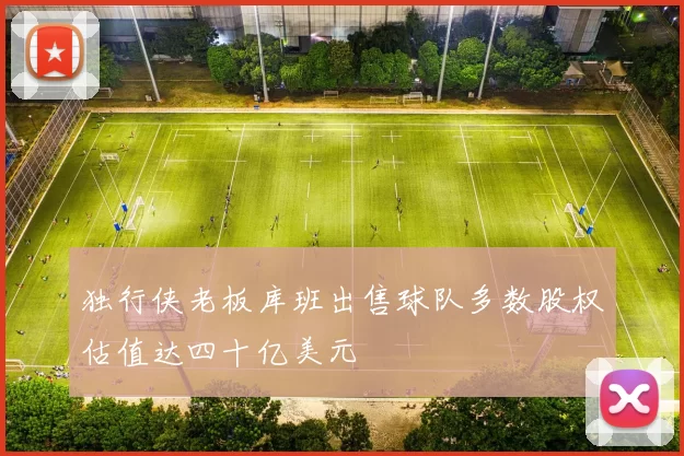 独行侠老板库班出售球队多数股权估值达四十亿美元