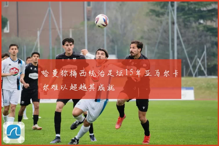 哈曼称梅西统治足坛15年亚马尔卡尔难以超越其成就