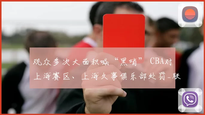 观众多次大面积喊“黑哨” CBA对上海赛区、上海久事俱乐部处罚_联赛_纪律_广厦
