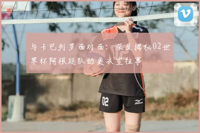 与卡巴列罗面对面：深度揭秘02世界杯阿根廷队的更衣室往事