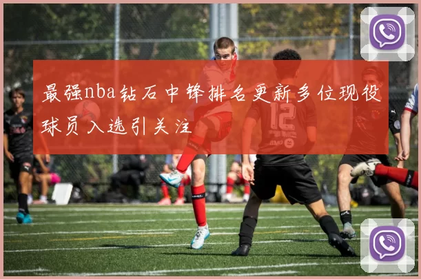 最强nba钻石中锋排名更新多位现役球员入选引关注