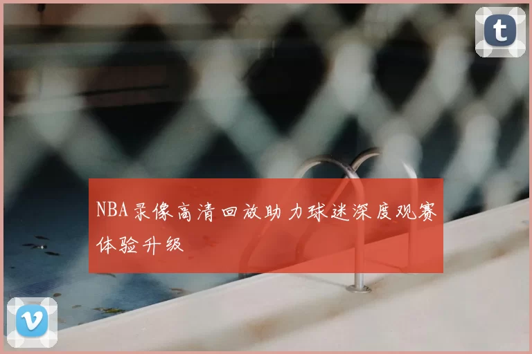NBA录像高清回放助力球迷深度观赛体验升级