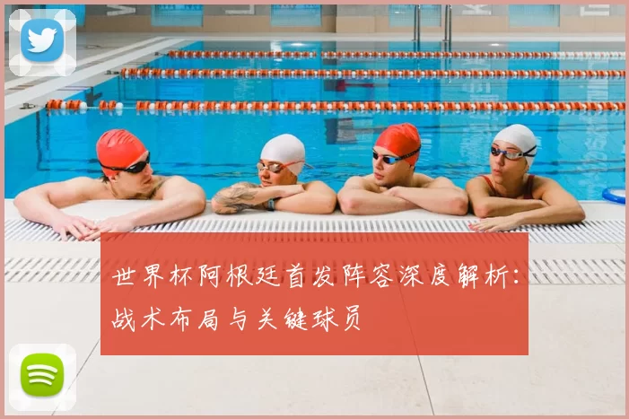 世界杯阿根廷首发阵容深度解析：战术布局与关键球员