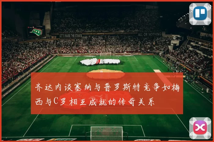 齐达内谈塞纳与普罗斯特竞争如梅西与C罗相互成就的传奇关系