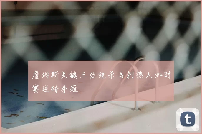 詹姆斯关键三分绝杀马刺热火加时赛逆转夺冠