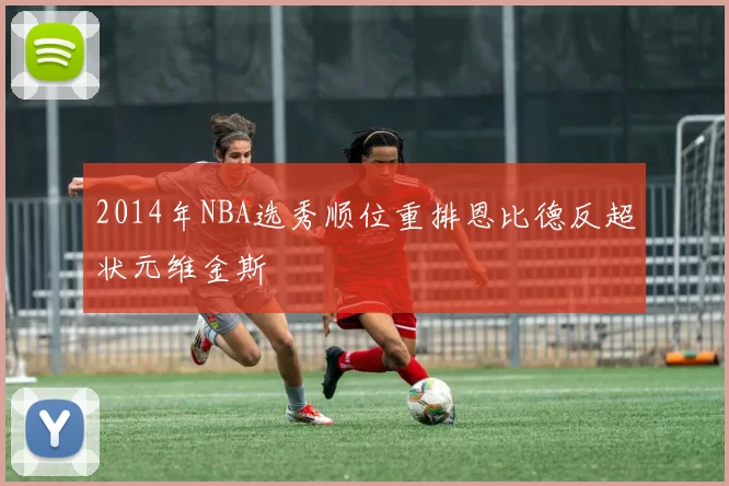 2014年NBA选秀顺位重排恩比德反超状元维金斯