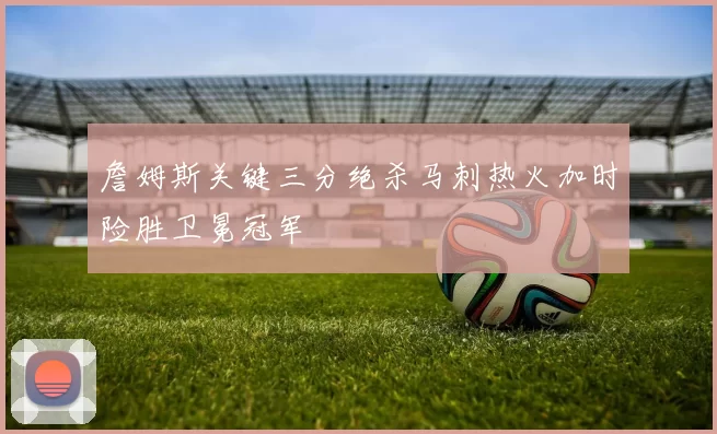 詹姆斯关键三分绝杀马刺热火加时险胜卫冕冠军