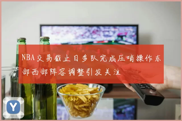 NBA交易截止日多队完成压哨操作东部西部阵容调整引发关注