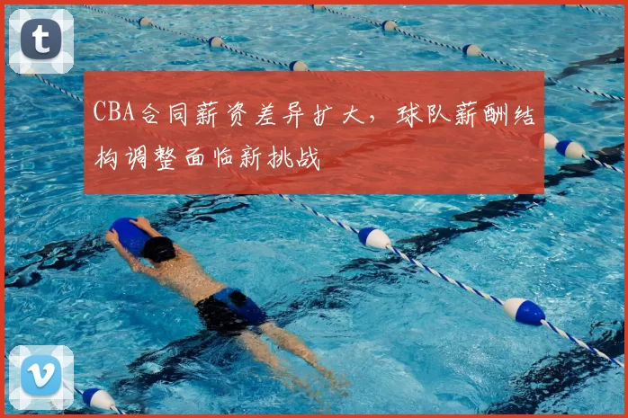 CBA合同薪资差异扩大，球队薪酬结构调整面临新挑战