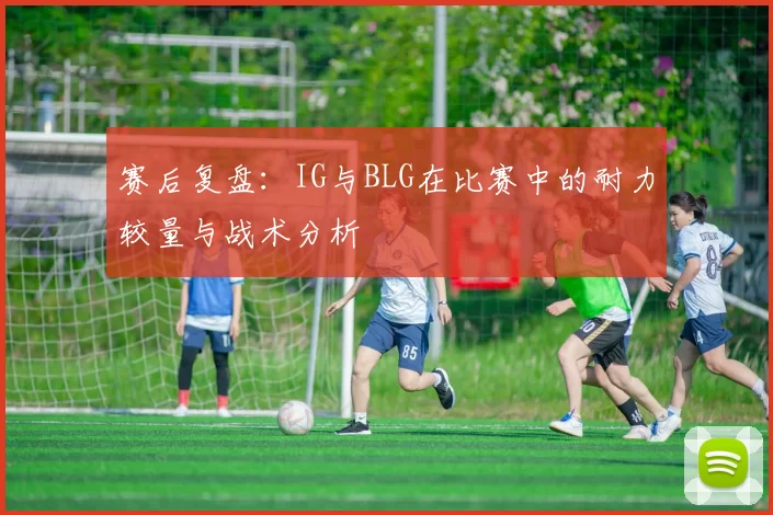赛后复盘：IG与BLG在比赛中的耐力较量与战术分析