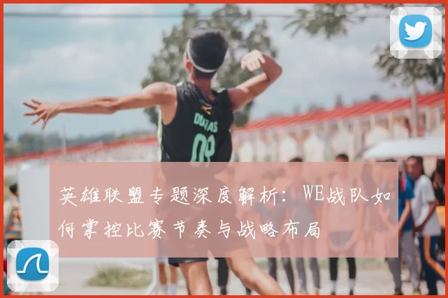英雄联盟专题深度解析：WE战队如何掌控比赛节奏与战略布局