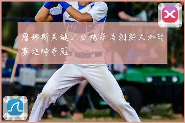 詹姆斯关键三分绝杀马刺热火加时赛逆转夺冠