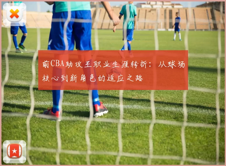 前CBA助攻王职业生涯转折：从球场核心到新角色的适应之路