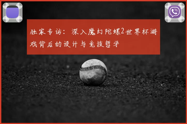 独家专访:深入魔幻陀螺2世界杯游戏背后的设计与竞技哲学