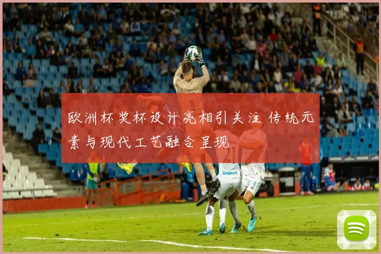 欧洲杯奖杯设计亮相引关注 传统元素与现代工艺融合呈现