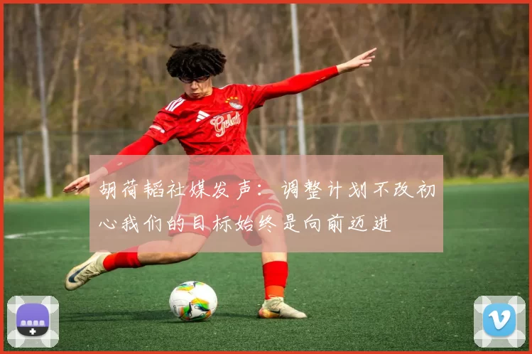 胡荷韬社媒发声:调整计划不改初心我们的目标始终是向前迈进