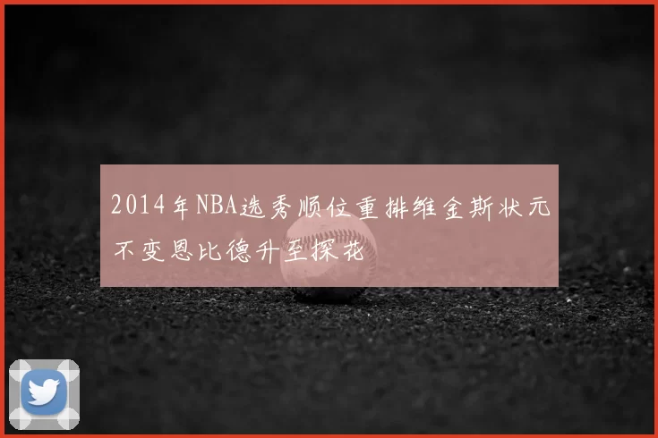 2014年NBA选秀顺位重排维金斯状元不变恩比德升至探花