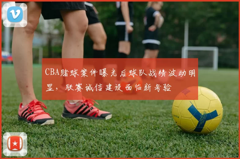 CBA赌球案件曝光后球队战绩波动明显，联赛诚信建设面临新考验