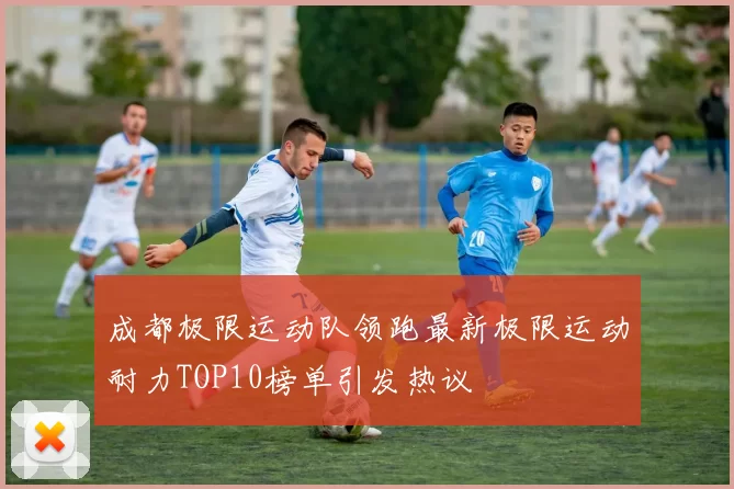 成都极限运动队领跑最新极限运动耐力TOP10榜单引发热议