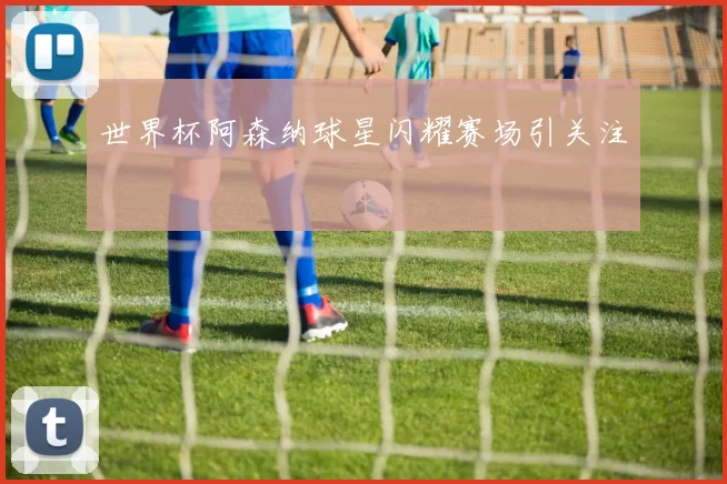 世界杯阿森纳球星闪耀赛场引关注