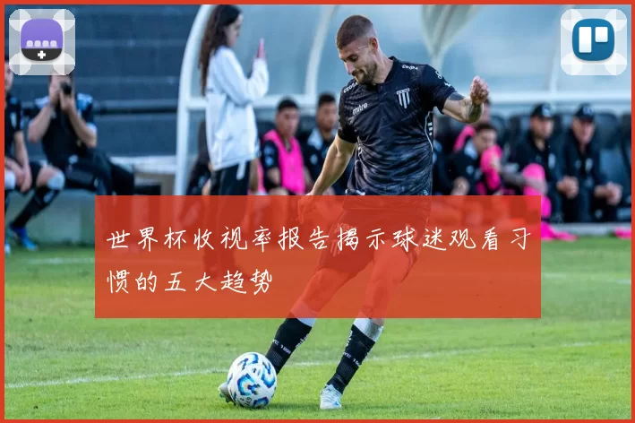 世界杯收视率报告揭示球迷观看习惯的五大趋势