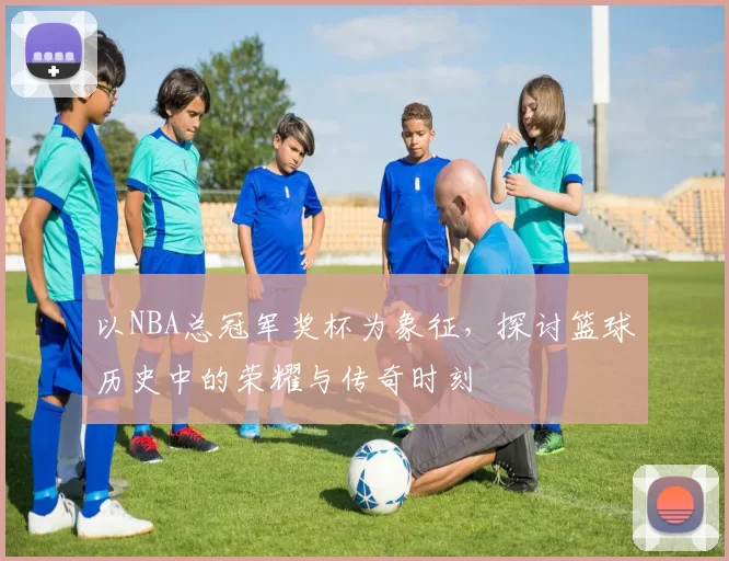 以NBA总冠军奖杯为象征，探讨篮球历史中的荣耀与传奇时刻