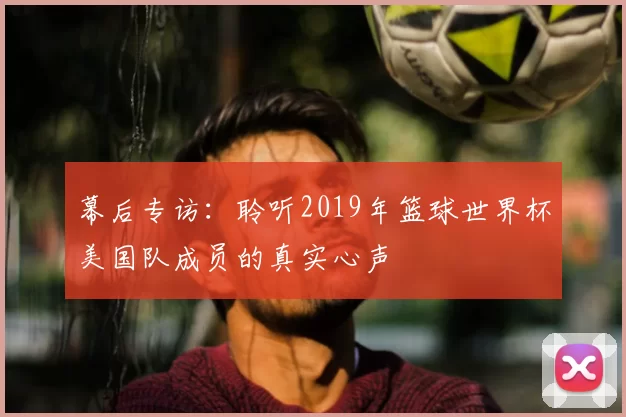 幕后专访:聆听2019年篮球世界杯美国队成员的真实心声