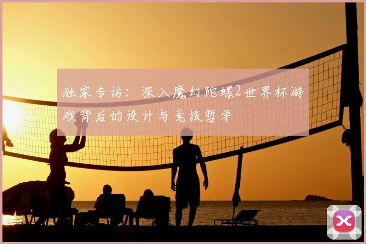 独家专访:深入魔幻陀螺2世界杯游戏背后的设计与竞技哲学