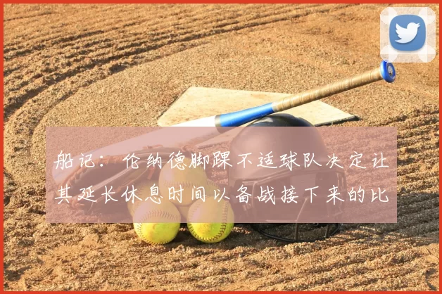 船记:伦纳德脚踝不适球队决定让其延长休息时间以备战接下来的比赛