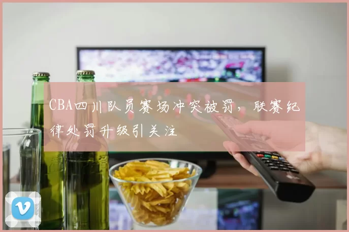 CBA四川队员赛场冲突被罚，联赛纪律处罚升级引关注