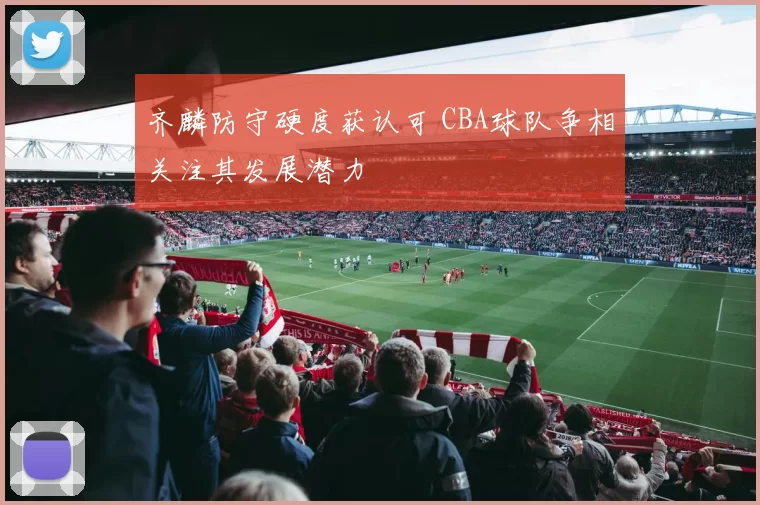 齐麟防守硬度获认可 CBA球队争相关注其发展潜力
