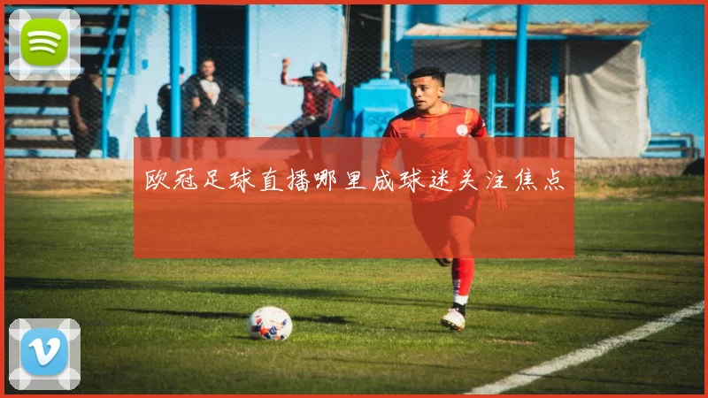 欧冠足球直播哪里成球迷关注焦点