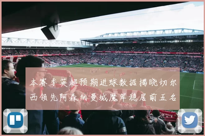 本赛季英超预期进球数据揭晓切尔西领先阿森纳曼城魔军稳居前五名