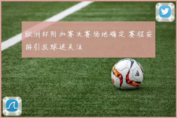 欧洲杯附加赛决赛场地确定 赛程安排引发球迷关注