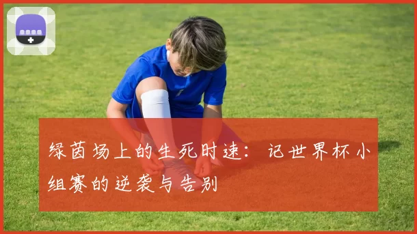 绿茵场上的生死时速:记世界杯小组赛的逆袭与告别