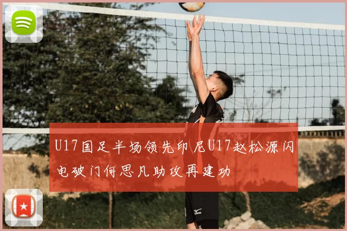 U17国足半场领先印尼U17赵松源闪电破门何思凡助攻再建功