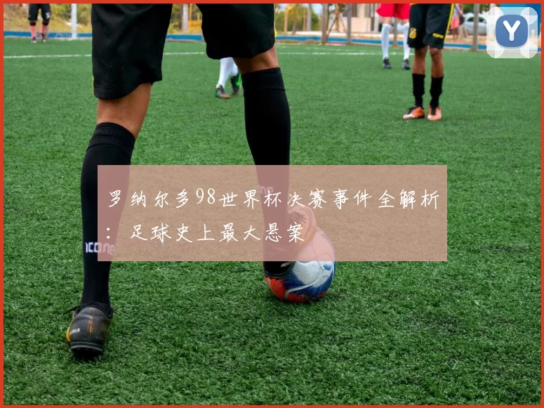 罗纳尔多98世界杯决赛事件全解析:足球史上最大悬案