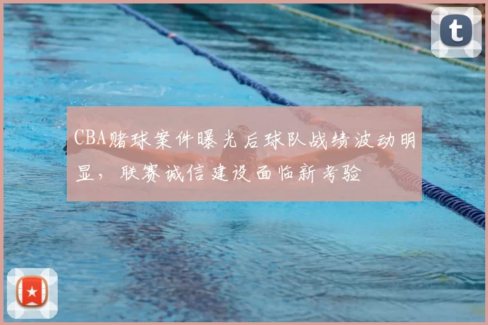 CBA赌球案件曝光后球队战绩波动明显，联赛诚信建设面临新考验