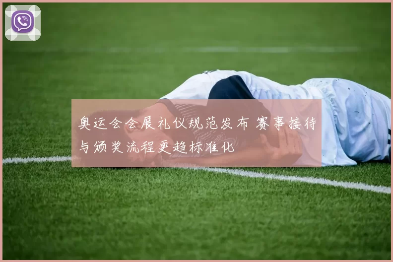 奥运会会展礼仪规范发布 赛事接待与颁奖流程更趋标准化