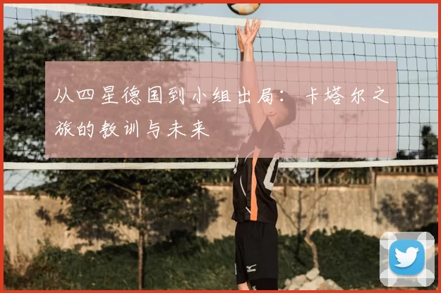 从四星德国到小组出局：卡塔尔之旅的教训与未来