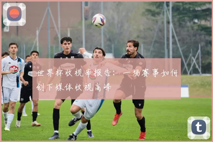 世界杯收视率报告:一场赛事如何创下媒体收视高峰