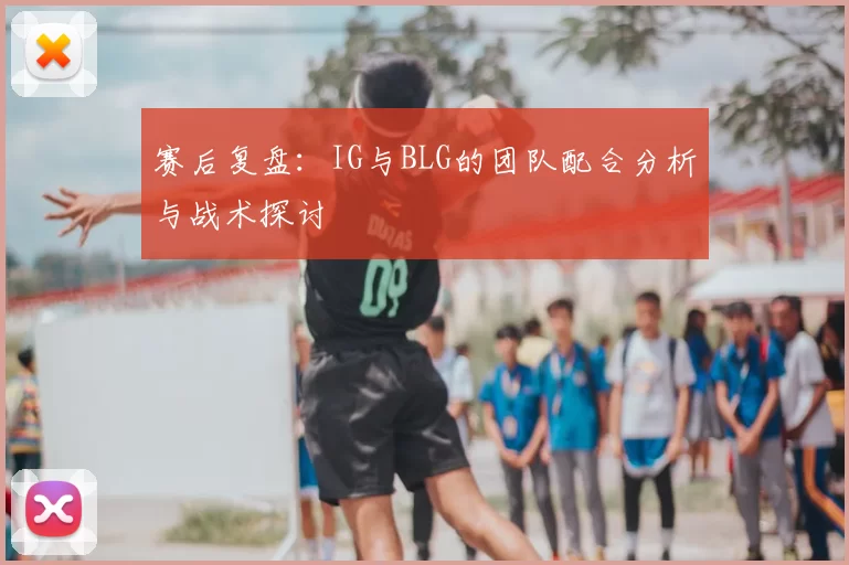 赛后复盘：IG与BLG的团队配合分析与战术探讨