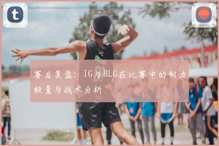 赛后复盘：IG与BLG在比赛中的耐力较量与战术分析
