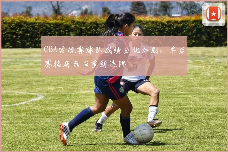 CBA常规赛球队战绩分化加剧，季后赛格局面临重新洗牌