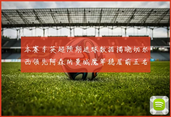 本赛季英超预期进球数据揭晓切尔西领先阿森纳曼城魔军稳居前五名