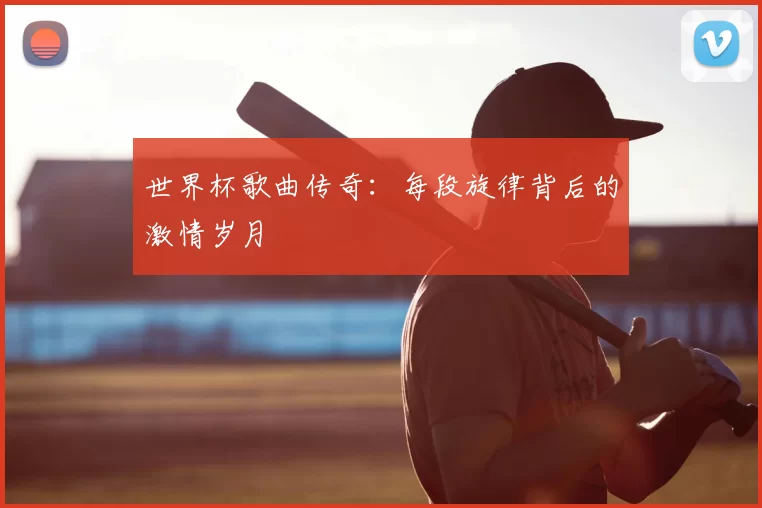 世界杯歌曲传奇:每段旋律背后的激情岁月
